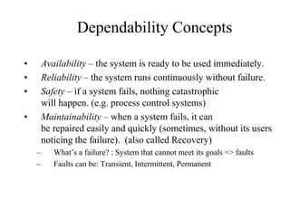 Dependability Concepts
• Availability – the system is ready to be used immediately.
• Reliability – the system runs continuously without failure.
• Safety – if a system fails, nothing catastrophic
will happen. (e.g. process control systems)
• Maintainability – when a system fails, it can
be repaired easily and quickly (sometimes, without its users
noticing the failure). (also called Recovery)
– What’s a failure? : System that cannot meet its goals => faults
– Faults can be: Transient, Intermittent, Permanent
 