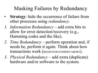 Masking Failures by Redundancy
• Strategy: hide the occurrence of failure from
other processes using redundancy.
1. Information Redundancy – add extra bits to
allow for error detection/recovery (e.g.,
Hamming codes and the like).
2. Time Redundancy – perform operation and, if
needs be, perform it again. Think about how
transactions work (BEGIN/END/COMMIT/ABORT).
3. Physical Redundancy – add extra (duplicate)
hardware and/or software to the system.
 