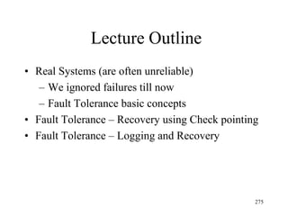 Lecture Outline
• Real Systems (are often unreliable)
– We ignored failures till now
– Fault Tolerance basic concepts
• Fault Tolerance – Recovery using Check pointing
• Fault Tolerance – Logging and Recovery
275
 