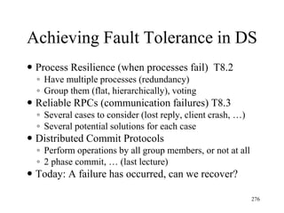 Achieving Fault Tolerance in DS
 Process Resilience (when processes fail) T8.2
◦ Have multiple processes (redundancy)
◦ Group them (flat, hierarchically), voting
 Reliable RPCs (communication failures) T8.3
◦ Several cases to consider (lost reply, client crash, …)
◦ Several potential solutions for each case
 Distributed Commit Protocols
◦ Perform operations by all group members, or not at all
◦ 2 phase commit, … (last lecture)
 Today: A failure has occurred, can we recover?
276
 