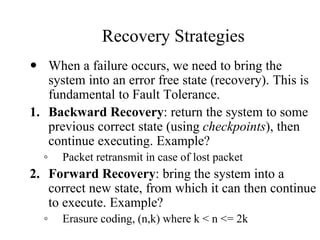 Recovery Strategies
 When a failure occurs, we need to bring the
system into an error free state (recovery). This is
fundamental to Fault Tolerance.
1. Backward Recovery: return the system to some
previous correct state (using checkpoints), then
continue executing. Example?
◦ Packet retransmit in case of lost packet
2. Forward Recovery: bring the system into a
correct new state, from which it can then continue
to execute. Example?
◦ Erasure coding, (n,k) where k < n <= 2k
 