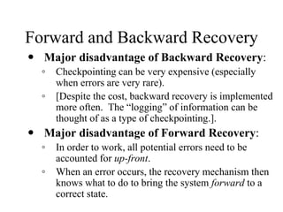 Forward and Backward Recovery
 Major disadvantage of Backward Recovery:
◦ Checkpointing can be very expensive (especially
when errors are very rare).
◦ [Despite the cost, backward recovery is implemented
more often. The “logging” of information can be
thought of as a type of checkpointing.].
 Major disadvantage of Forward Recovery:
◦ In order to work, all potential errors need to be
accounted for up-front.
◦ When an error occurs, the recovery mechanism then
knows what to do to bring the system forward to a
correct state.
 