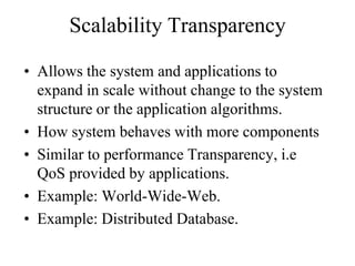 Scalability Transparency
• Allows the system and applications to
expand in scale without change to the system
structure or the application algorithms.
• How system behaves with more components
• Similar to performance Transparency, i.e
QoS provided by applications.
• Example: World-Wide-Web.
• Example: Distributed Database.
 