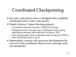 Coordinated Checkpointing
 Key idea: each process takes a checkpoint after a globally
coordinated action. (why is this good?)
 Simple Solution: 2-phase blocking protocol
◦ Co-ordinator multicast checkpoint_REQUEST message
◦ Participants receive message, takes a checkpoint, stops sending
(application) messages, and sends back checkpoint_ACK
◦ Once all participants ACK, coordinator sends checkpoint_DONE to
allow blocked processes to go on
 Optimization: consider only processes that depend on the
recovery of the coordinator (those it sent a message since
last checkpoint)
281
 