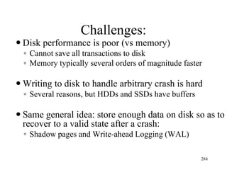 Challenges:
 Disk performance is poor (vs memory)
◦ Cannot save all transactions to disk
◦ Memory typically several orders of magnitude faster
 Writing to disk to handle arbitrary crash is hard
◦ Several reasons, but HDDs and SSDs have buffers
 Same general idea: store enough data on disk so as to
recover to a valid state after a crash:
◦ Shadow pages and Write-ahead Logging (WAL)
284
 