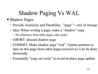 Shadow Paging Vs WAL
 Shadow Pages
◦ Provide Atomicity and Durability, “page” = unit of storage
◦ Idea: When writing a page, make a “shadow” copy
 No references from other pages, edit easily!
◦ ABORT: discard shadow page
◦ COMMIT: Make shadow page “real”. Update pointers to
data on this page from other pages (recursive). Can be done
atomically
◦ Essentially “copy-on-write” to avoid in-place page update
285
 