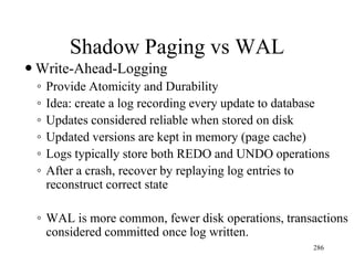 Shadow Paging vs WAL
 Write-Ahead-Logging
◦ Provide Atomicity and Durability
◦ Idea: create a log recording every update to database
◦ Updates considered reliable when stored on disk
◦ Updated versions are kept in memory (page cache)
◦ Logs typically store both REDO and UNDO operations
◦ After a crash, recover by replaying log entries to
reconstruct correct state
◦ WAL is more common, fewer disk operations, transactions
considered committed once log written.
286
 