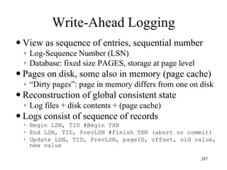 Write-Ahead Logging
 View as sequence of entries, sequential number
◦ Log-Sequence Number (LSN)
◦ Database: fixed size PAGES, storage at page level
 Pages on disk, some also in memory (page cache)
◦ “Dirty pages”: page in memory differs from one on disk
 Reconstruction of global consistent state
◦ Log files + disk contents + (page cache)
 Logs consist of sequence of records
◦ Begin LSN, TID #Begin TXN
◦ End LSN, TID, PrevLSN #Finish TXN (abort or commit)
◦ Update LSN, TID, PrevLSN, pageID, offset, old value,
new value
287
 