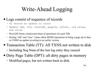 Write-Ahead Logging
 Logs consist of sequence of records
◦ To record an update to state
◦ Update LSN, TID, PrevLSN, pageID, offset, old value,
new value
◦ PrevLSN forms a backward chain of operations for each TID
◦ Storing “old” and “new” values allow REDO operations to bring a page up to date,
or UNDO an update reverting to an earlier version
 Transaction Table (TT): All TXNS not written to disk
◦ Including Seq Num of the last log entry they caused
 Dirty Page Table (DPT): all dirty pages in memory
◦ Modified pages, but not written back to disk.
288
 