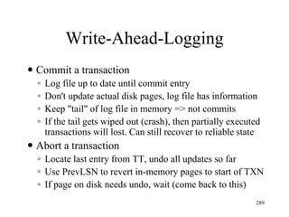 Write-Ahead-Logging
 Commit a transaction
◦ Log file up to date until commit entry
◦ Don't update actual disk pages, log file has information
◦ Keep "tail" of log file in memory => not commits
◦ If the tail gets wiped out (crash), then partially executed
transactions will lost. Can still recover to reliable state
 Abort a transaction
◦ Locate last entry from TT, undo all updates so far
◦ Use PrevLSN to revert in-memory pages to start of TXN
◦ If page on disk needs undo, wait (come back to this)
289
 