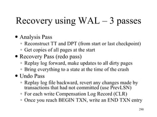 Recovery using WAL – 3 passes
 Analysis Pass
◦ Reconstruct TT and DPT (from start or last checkpoint)
◦ Get copies of all pages at the start
 Recovery Pass (redo pass)
◦ Replay log forward, make updates to all dirty pages
◦ Bring everything to a state at the time of the crash
 Undo Pass
◦ Replay log file backward, revert any changes made by
transactions that had not committed (use PrevLSN)
◦ For each write Compensation Log Record (CLR)
◦ Once you reach BEGIN TXN, write an END TXN entry
290
 