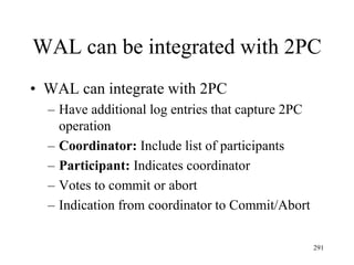 WAL can be integrated with 2PC
• WAL can integrate with 2PC
– Have additional log entries that capture 2PC
operation
– Coordinator: Include list of participants
– Participant: Indicates coordinator
– Votes to commit or abort
– Indication from coordinator to Commit/Abort
291
 