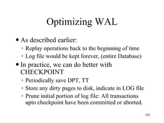 Optimizing WAL
 As described earlier:
◦ Replay operations back to the beginning of time
◦ Log file would be kept forever, (entire Database)
 In practice, we can do better with
CHECKPOINT
◦ Periodically save DPT, TT
◦ Store any dirty pages to disk, indicate in LOG file
◦ Prune initial portion of log file: All transactions
upto checkpoint have been committed or aborted.
292
 