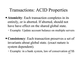 Transactions: ACID Properties
Atomicity: Each transaction completes in its
entirely, or is aborted. If aborted, should not
have have effect on the shared global state.
◦ Example: Update account balance on multiple servers
Consistency: Each transaction preserves a set of
invariants about global state. (exact nature is
system dependent).
◦ Example: in a bank system, law of conservation of $$
295
 