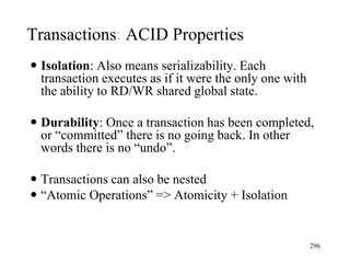  Isolation: Also means serializability. Each
transaction executes as if it were the only one with
the ability to RD/WR shared global state.
 Durability: Once a transaction has been completed,
or “committed” there is no going back. In other
words there is no “undo”.
 Transactions can also be nested
 “Atomic Operations” => Atomicity + Isolation
296
Transactions: ACID Properties
 