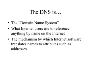 The DNS is…
• The “Domain Name System”
• What Internet users use to reference
anything by name on the Internet
• The mechanism by which Internet software
translates names to attributes such as
addresses
 