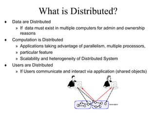 What is Distributed?
 Data are Distributed
» If data must exist in multiple computers for admin and ownership
reasons
 Computation is Distributed
» Applications taking advantage of parallelism, multiple processors,
» particular feature
» Scalability and heterogeneity of Distributed System
 Users are Distributed
» If Users communicate and interact via application (shared objects)
 