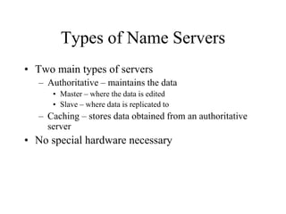 Types of Name Servers
• Two main types of servers
– Authoritative – maintains the data
• Master – where the data is edited
• Slave – where data is replicated to
– Caching – stores data obtained from an authoritative
server
• No special hardware necessary
 