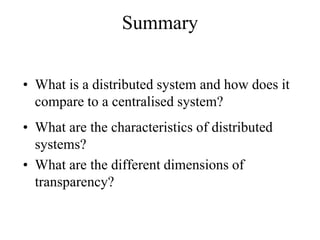 Summary
• What is a distributed system and how does it
compare to a centralised system?
• What are the characteristics of distributed
systems?
• What are the different dimensions of
transparency?
 