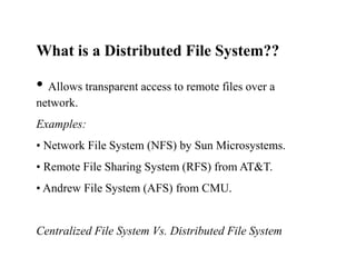 What is a Distributed File System??
• Allows transparent access to remote files over a
network.
Examples:
• Network File System (NFS) by Sun Microsystems.
• Remote File Sharing System (RFS) from AT&T.
• Andrew File System (AFS) from CMU.
Centralized File System Vs. Distributed File System
 