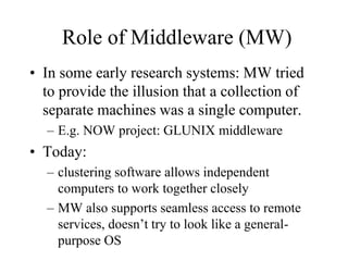 Role of Middleware (MW)
• In some early research systems: MW tried
to provide the illusion that a collection of
separate machines was a single computer.
– E.g. NOW project: GLUNIX middleware
• Today:
– clustering software allows independent
computers to work together closely
– MW also supports seamless access to remote
services, doesn’t try to look like a general-
purpose OS
 