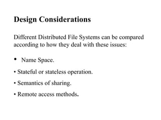 Design Considerations
Different Distributed File Systems can be compared
according to how they deal with these issues:
• Name Space.
• Stateful or stateless operation.
• Semantics of sharing.
• Remote access methods.
 