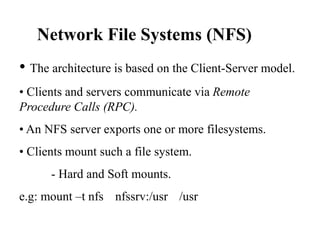 Network File Systems (NFS)
• The architecture is based on the Client-Server model.
• Clients and servers communicate via Remote
Procedure Calls (RPC).
• An NFS server exports one or more filesystems.
• Clients mount such a file system.
- Hard and Soft mounts.
e.g: mount –t nfs nfssrv:/usr /usr
 