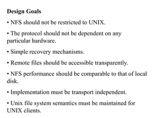 Design Goals
• NFS should not be restricted to UNIX.
• The protocol should not be dependent on any
particular hardware.
• Simple recovery mechanisms.
• Remote files should be accessible transparently.
• NFS performance should be comparable to that of local
disk.
• Implementation must be transport independent.
• Unix file system semantics must be maintained for
UNIX clients.
 
