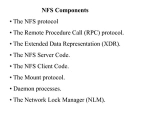 NFS Components
• The NFS protocol
• The Remote Procedure Call (RPC) protocol.
• The Extended Data Representation (XDR).
• The NFS Server Code.
• The NFS Client Code.
• The Mount protocol.
• Daemon processes.
• The Network Lock Manager (NLM).
 