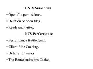 UNIX Semantics
• Open file permissions.
• Deletion of open files.
• Reads and writes.
NFS Performance
• Performance Bottlenecks.
• Client-Side Caching.
• Deferral of writes.
• The Retransmissions Cache.
 