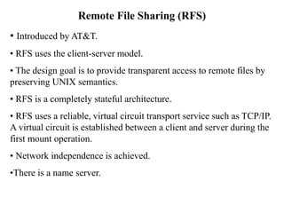 Remote File Sharing (RFS)
• Introduced by AT&T.
• RFS uses the client-server model.
• The design goal is to provide transparent access to remote files by
preserving UNIX semantics.
• RFS is a completely stateful architecture.
• RFS uses a reliable, virtual circuit transport service such as TCP/IP.
A virtual circuit is established between a client and server during the
first mount operation.
• Network independence is achieved.
•There is a name server.
 