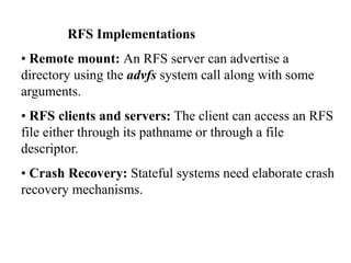 RFS Implementations
• Remote mount: An RFS server can advertise a
directory using the advfs system call along with some
arguments.
• RFS clients and servers: The client can access an RFS
file either through its pathname or through a file
descriptor.
• Crash Recovery: Stateful systems need elaborate crash
recovery mechanisms.
 