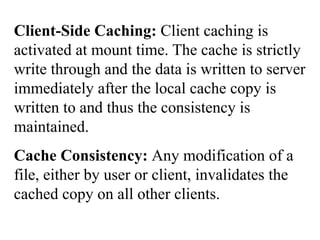 Client-Side Caching: Client caching is
activated at mount time. The cache is strictly
write through and the data is written to server
immediately after the local cache copy is
written to and thus the consistency is
maintained.
Cache Consistency: Any modification of a
file, either by user or client, invalidates the
cached copy on all other clients.
 