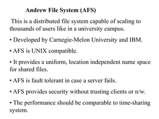 Andrew File System (AFS)
This is a distributed file system capable of scaling to
thousands of users like in a university campus.
• Developed by Carnegie-Melon University and IBM.
• AFS is UNIX compatible.
• It provides a uniform, location independent name space
for shared files.
• AFS is fault tolerant in case a server fails.
• AFS provides security without trusting clients or n/w.
• The performance should be comparable to time-sharing
system.
 
