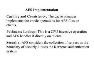 AFS Implementation
Caching and Consistency: The cache manager
implements the vnode operations for AFS files on
clients.
Pathname Lookup: This is a CPU intensive operation
and AFS handles it directly on clients.
Security: AFS considers the collection of servers as the
boundary of secutriy. It uses the Kerberos authentication
system.
 