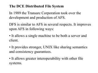 The DCE Distributed File System
In 1989 the Transarc Corporation took over the
development and production of AFS.
DFS is similar to AFS in several respects. It improves
upon AFS in following ways:
• It allows a single machine to be both a server and
client.
• It provides stronger, UNIX like sharing semantics
and consistency guarantees.
• It allows greater interoperability with other file
systems.
 