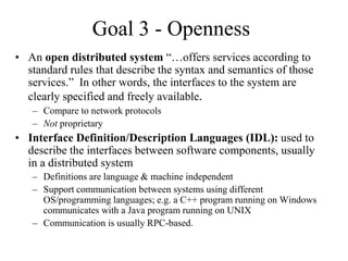 Goal 3 - Openness
• An open distributed system “…offers services according to
standard rules that describe the syntax and semantics of those
services.” In other words, the interfaces to the system are
clearly specified and freely available.
– Compare to network protocols
– Not proprietary
• Interface Definition/Description Languages (IDL): used to
describe the interfaces between software components, usually
in a distributed system
– Definitions are language & machine independent
– Support communication between systems using different
OS/programming languages; e.g. a C++ program running on Windows
communicates with a Java program running on UNIX
– Communication is usually RPC-based.
 