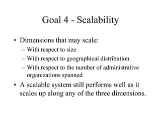 Goal 4 - Scalability
• Dimensions that may scale:
– With respect to size
– With respect to geographical distribution
– With respect to the number of administrative
organizations spanned
• A scalable system still performs well as it
scales up along any of the three dimensions.
 