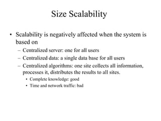 Size Scalability
• Scalability is negatively affected when the system is
based on
– Centralized server: one for all users
– Centralized data: a single data base for all users
– Centralized algorithms: one site collects all information,
processes it, distributes the results to all sites.
• Complete knowledge: good
• Time and network traffic: bad
 