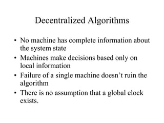 Decentralized Algorithms
• No machine has complete information about
the system state
• Machines make decisions based only on
local information
• Failure of a single machine doesn’t ruin the
algorithm
• There is no assumption that a global clock
exists.
 