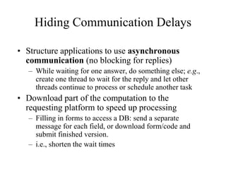 Hiding Communication Delays
• Structure applications to use asynchronous
communication (no blocking for replies)
– While waiting for one answer, do something else; e.g.,
create one thread to wait for the reply and let other
threads continue to process or schedule another task
• Download part of the computation to the
requesting platform to speed up processing
– Filling in forms to access a DB: send a separate
message for each field, or download form/code and
submit finished version.
– i.e., shorten the wait times
 