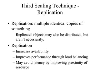 Third Scaling Technique -
Replication
• Replication: multiple identical copies of
something
– Replicated objects may also be distributed, but
aren’t necessarily.
• Replication
– Increases availability
– Improves performance through load balancing
– May avoid latency by improving proximity of
resource
 