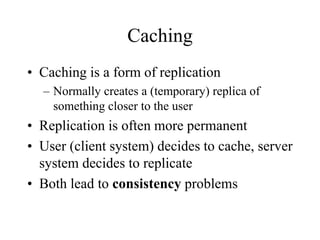Caching
• Caching is a form of replication
– Normally creates a (temporary) replica of
something closer to the user
• Replication is often more permanent
• User (client system) decides to cache, server
system decides to replicate
• Both lead to consistency problems
 