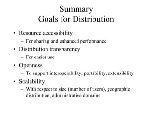 Summary
Goals for Distribution
• Resource accessibility
– For sharing and enhanced performance
• Distribution transparency
– For easier use
• Openness
– To support interoperability, portability, extensibility
• Scalability
– With respect to size (number of users), geographic
distribution, administrative domains
 