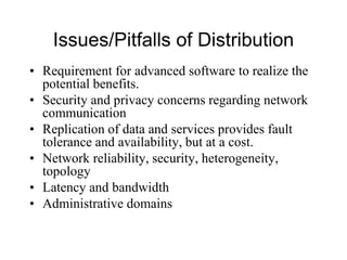 Issues/Pitfalls of Distribution
• Requirement for advanced software to realize the
potential benefits.
• Security and privacy concerns regarding network
communication
• Replication of data and services provides fault
tolerance and availability, but at a cost.
• Network reliability, security, heterogeneity,
topology
• Latency and bandwidth
• Administrative domains
 