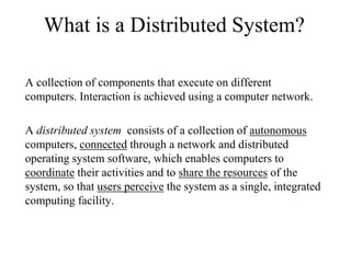 What is a Distributed System?
A collection of components that execute on different
computers. Interaction is achieved using a computer network.
A distributed system consists of a collection of autonomous
computers, connected through a network and distributed
operating system software, which enables computers to
coordinate their activities and to share the resources of the
system, so that users perceive the system as a single, integrated
computing facility.
 