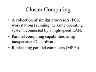 Cluster Computing
• A collection of similar processors (PCs,
workstations) running the same operating
system, connected by a high-speed LAN.
• Parallel computing capabilities using
inexpensive PC hardware
• Replace big parallel computers (MPPs)
 