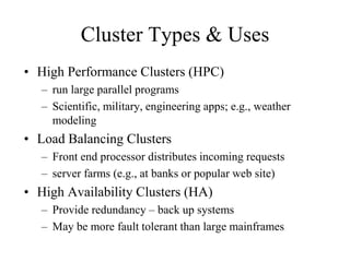 Cluster Types & Uses
• High Performance Clusters (HPC)
– run large parallel programs
– Scientific, military, engineering apps; e.g., weather
modeling
• Load Balancing Clusters
– Front end processor distributes incoming requests
– server farms (e.g., at banks or popular web site)
• High Availability Clusters (HA)
– Provide redundancy – back up systems
– May be more fault tolerant than large mainframes
 