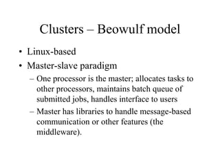 Clusters – Beowulf model
• Linux-based
• Master-slave paradigm
– One processor is the master; allocates tasks to
other processors, maintains batch queue of
submitted jobs, handles interface to users
– Master has libraries to handle message-based
communication or other features (the
middleware).
 