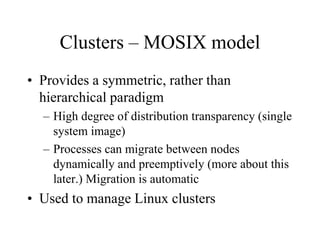 Clusters – MOSIX model
• Provides a symmetric, rather than
hierarchical paradigm
– High degree of distribution transparency (single
system image)
– Processes can migrate between nodes
dynamically and preemptively (more about this
later.) Migration is automatic
• Used to manage Linux clusters
 